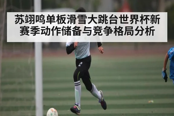苏翊鸣单板滑雪大跳台世界杯新赛季动作储备与竞争格局分析
